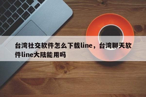 台湾社交软件怎么下载line,台湾聊天软件line大陆能用吗