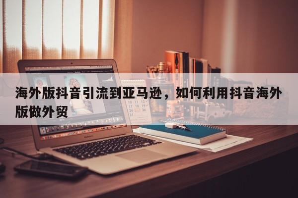 海外版抖音引流到亚马逊,如何利用抖音海外版做外贸