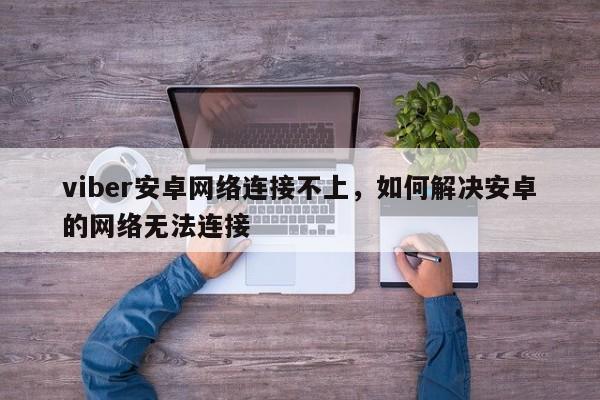 viber安卓网络连接不上,如何解决安卓的网络无法连接