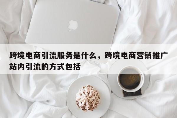 跨境电商引流服务是什么，跨境电商营销推广站内引流的方式包括