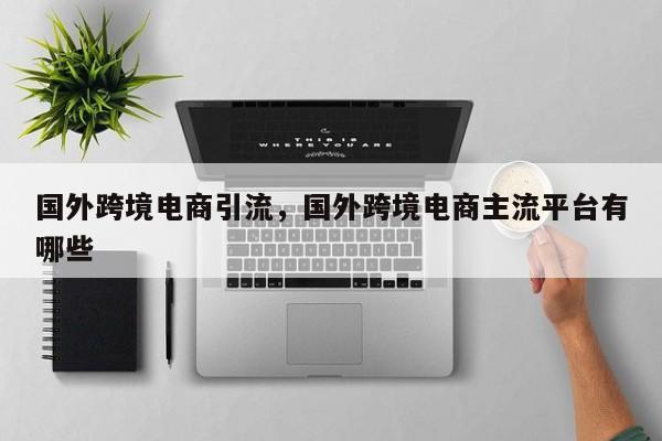 国外跨境电商引流，国外跨境电商主流平台有哪些