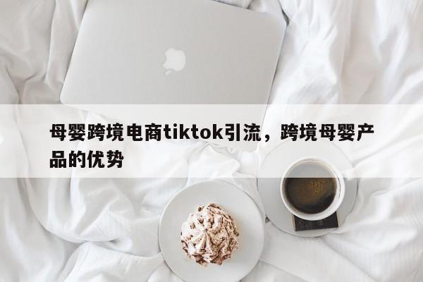 母婴跨境电商tiktok引流，跨境母婴产品的优势