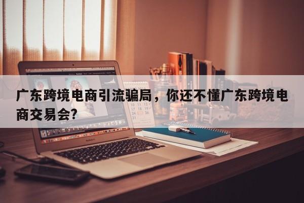 广东跨境电商引流骗局，你还不懂广东跨境电商交易会?