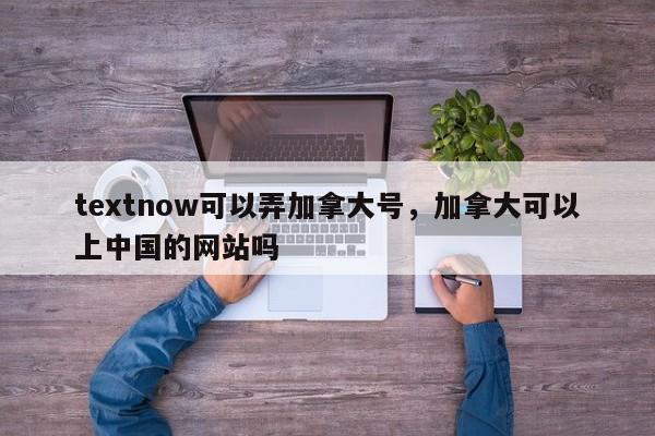 textnow可以弄加拿大号,加拿大可以上中国的网站吗