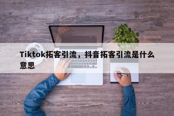 Tiktok拓客引流,抖音拓客引流是什么意思