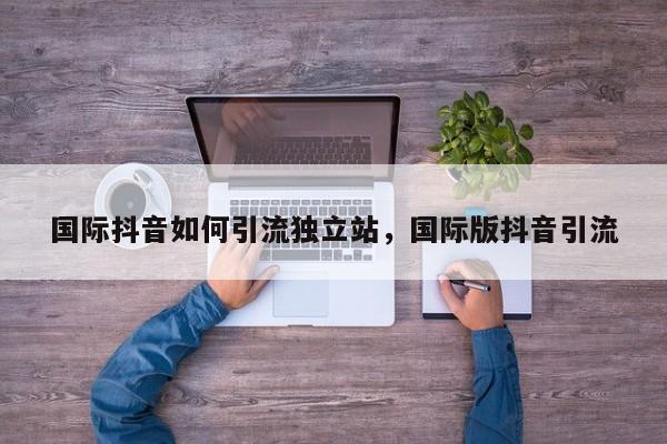 国际抖音如何引流独立站,国际版抖音引流