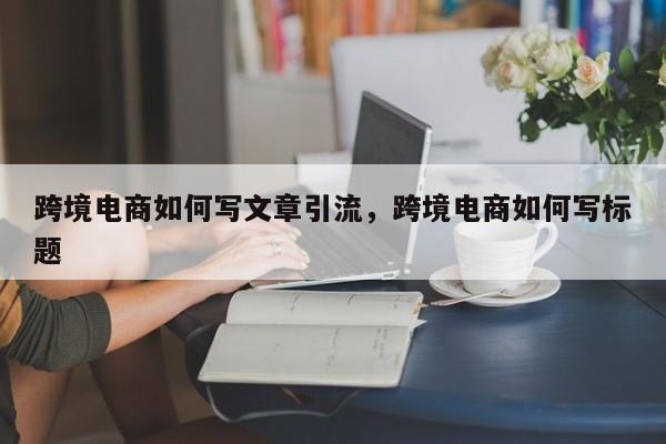 跨境电商如何写文章引流，跨境电商如何写标题
