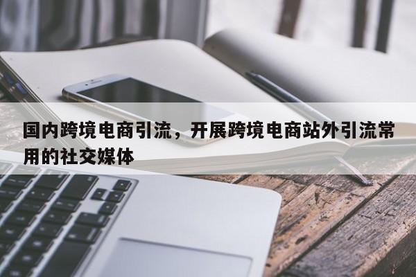国内跨境电商引流，开展跨境电商站外引流常用的社交媒体