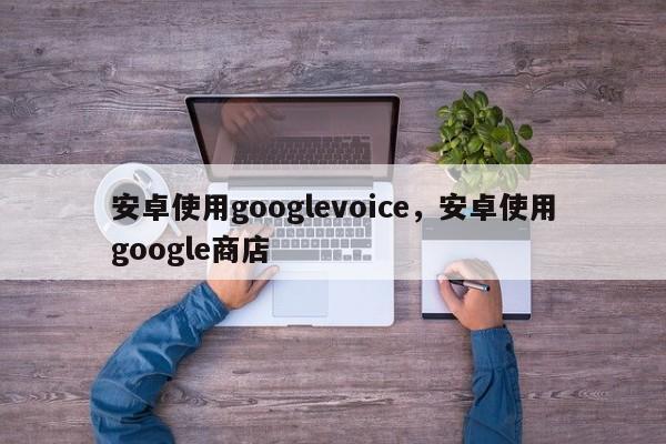 安卓使用googlevoice,安卓使用google商店