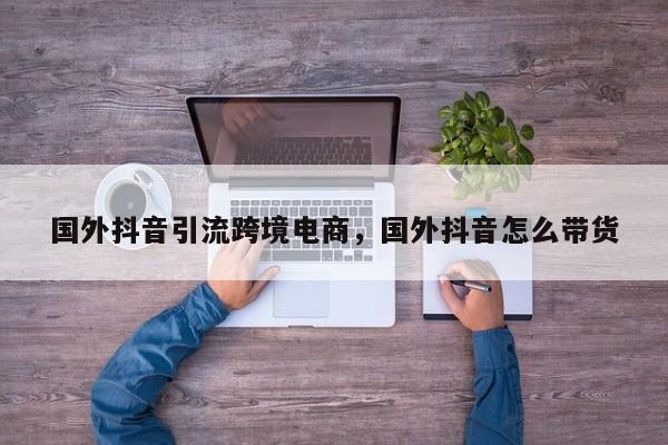 国外抖音引流跨境电商，国外抖音怎么带货