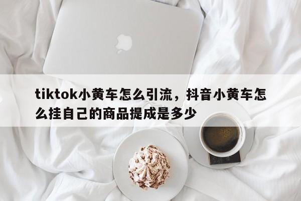 tiktok小黄车怎么引流,抖音小黄车怎么挂自己的商品提成是多少