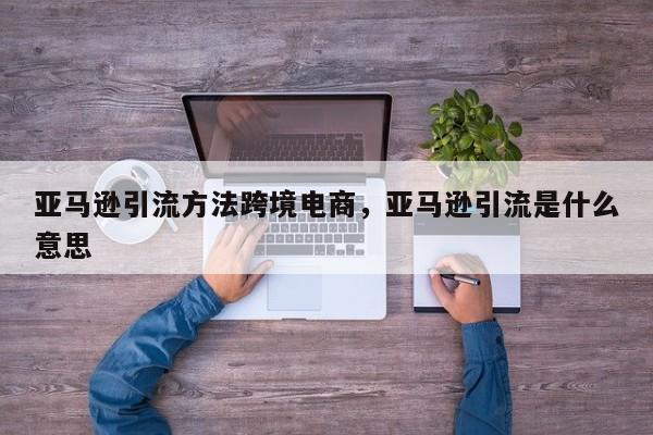 亚马逊引流方法跨境电商，亚马逊引流是什么意思