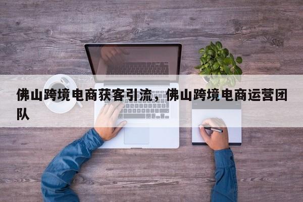 佛山跨境电商获客引流，佛山跨境电商运营团队