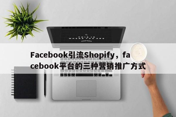 Facebook引流Shopify,facebook平台的三种营销推广方式