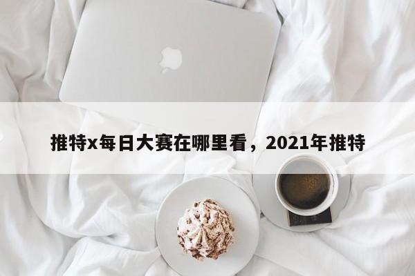 推特x每日大赛在哪里看,2021年推特