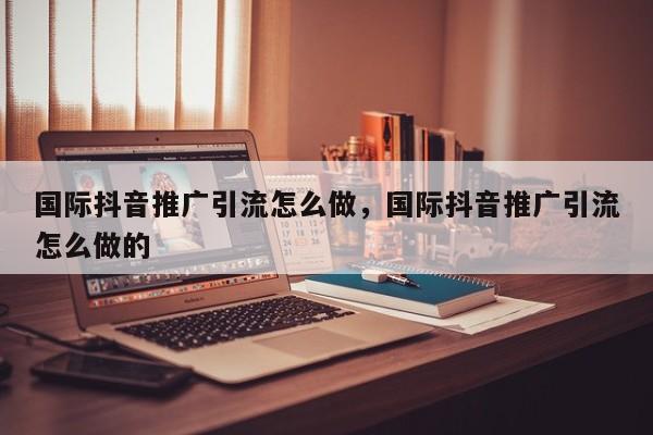 国际抖音推广引流怎么做,国际抖音推广引流怎么做的