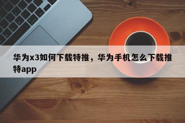 华为x3如何下载特推，华为手机怎么下载推特app