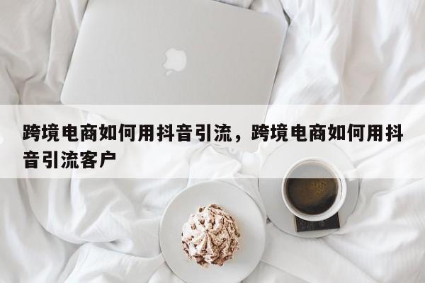 跨境电商如何用抖音引流，跨境电商如何用抖音引流客户