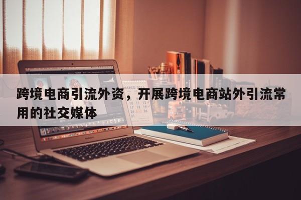 跨境电商引流外资,开展跨境电商站外引流常用的社交媒体