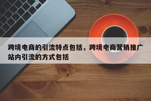 跨境电商的引流特点包括,跨境电商营销推广站内引流的方式包括