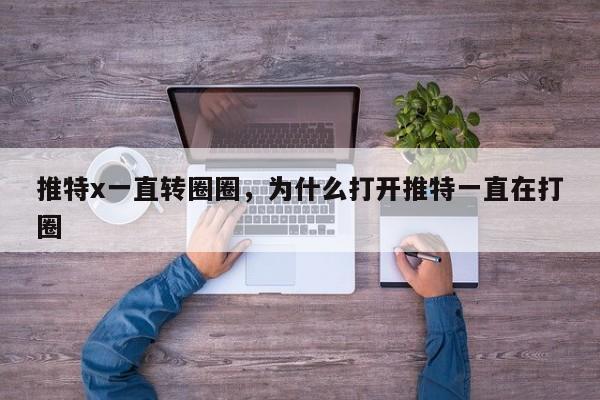 推特x一直转圈圈,为什么打开推特一直在打圈