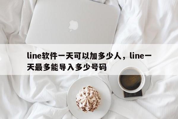line软件一天可以加多少人,line一天最多能导入多少号码