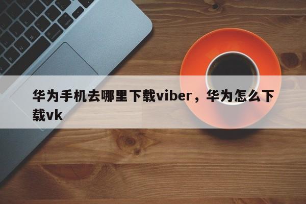 华为手机去哪里下载viber,华为怎么下载vk
