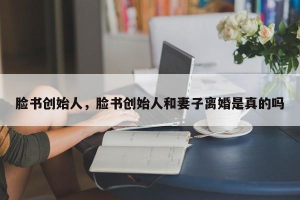脸书创始人，脸书创始人和妻子离婚是真的吗