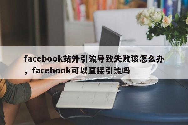 facebook站外引流导致失败该怎么办,facebook可以直接引流吗