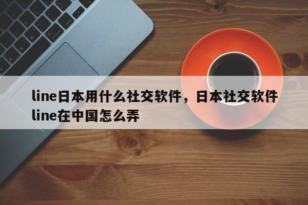 line日本用什么社交软件,日本社交软件line在中国怎么弄