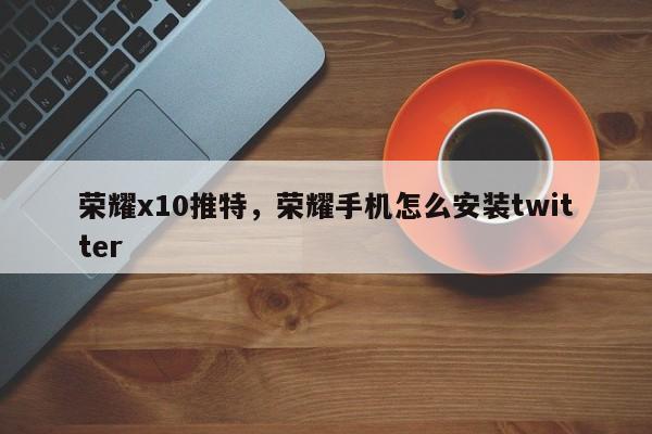 荣耀x10推特，荣耀手机怎么安装twitter