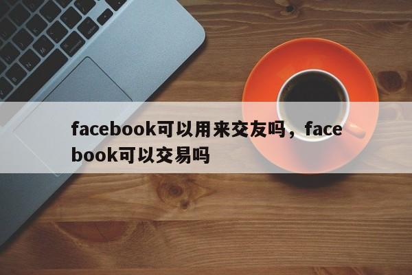 facebook可以用来交友吗,facebook可以交易吗