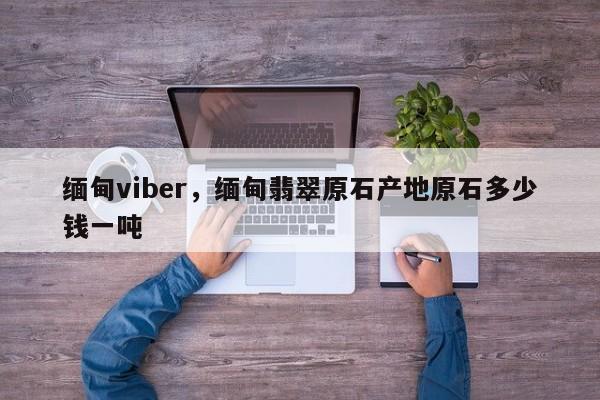缅甸viber,缅甸翡翠原石产地原石多少钱一吨