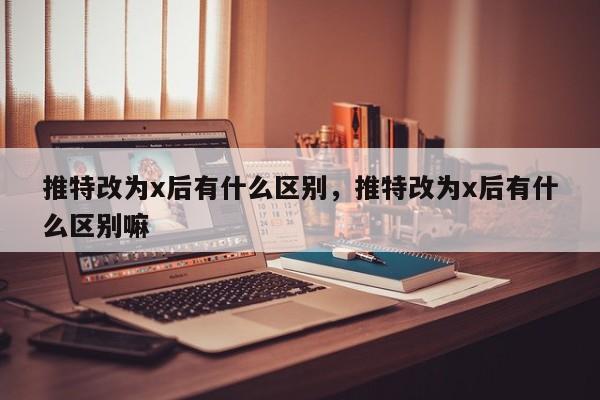 推特改为x后有什么区别,推特改为x后有什么区别嘛