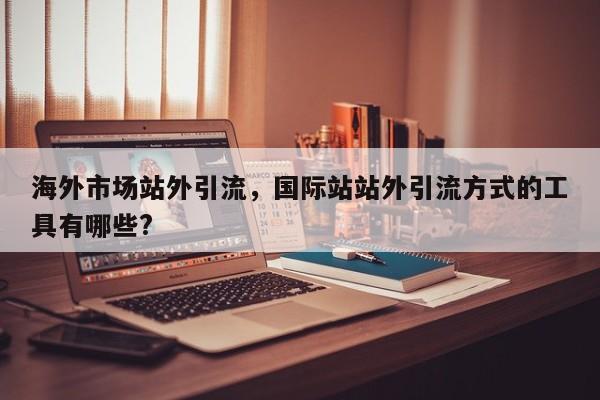 海外市场站外引流,国际站站外引流方式的工具有哪些?
