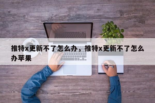 推特x更新不了怎么办,推特x更新不了怎么办苹果