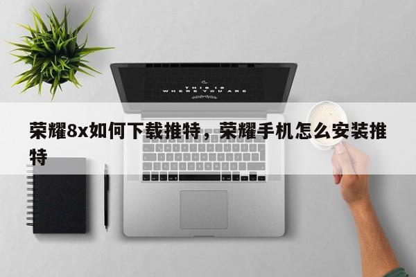 荣耀8x如何下载推特,荣耀手机怎么安装推特
