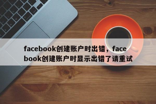 facebook创建账户时出错，facebook创建账户时显示出错了请重试