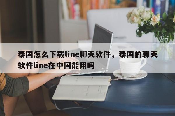 泰国怎么下载line聊天软件，泰国的聊天软件line在中国能用吗