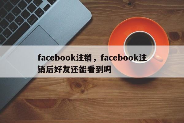 facebook注销，facebook注销后好友还能看到吗