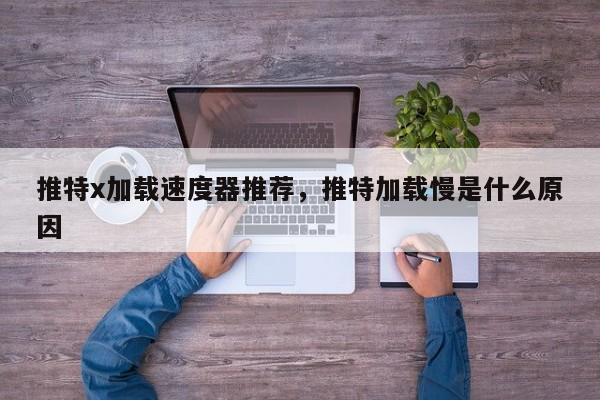 推特x加载速度器推荐,推特加载慢是什么原因