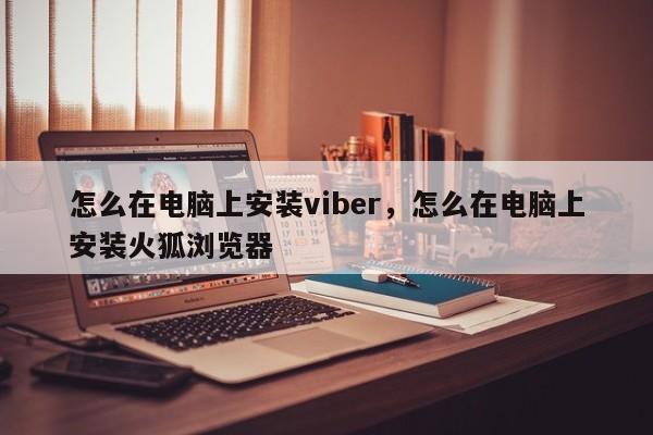 怎么在电脑上安装viber,怎么在电脑上安装火狐浏览器