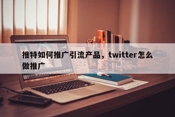 推特如何推广引流产品,twitter怎么做推广