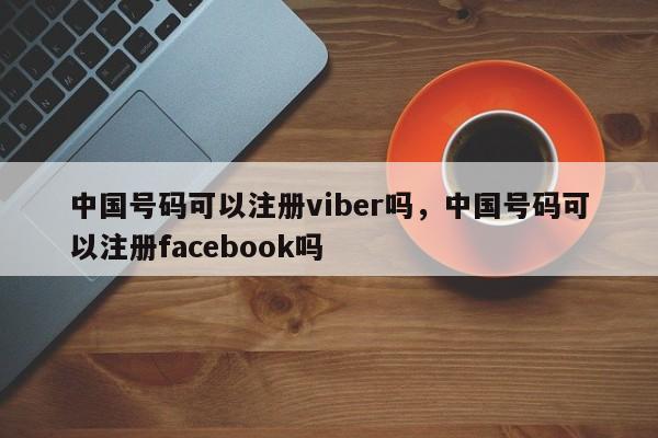 中国号码可以注册viber吗,中国号码可以注册facebook吗
