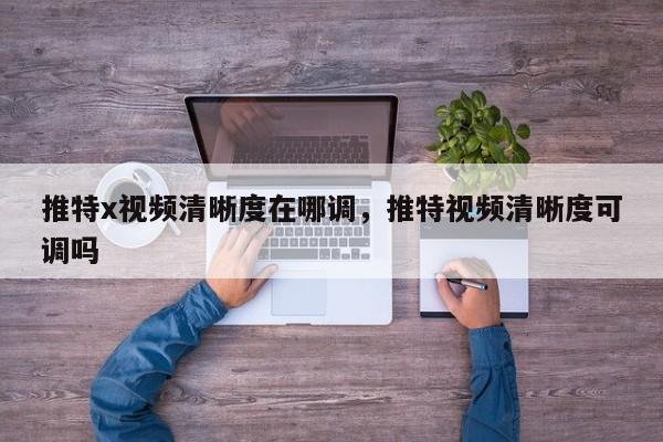 推特x视频清晰度在哪调,推特视频清晰度可调吗