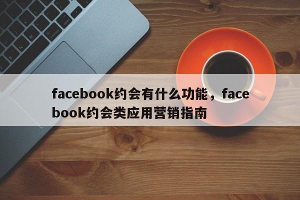 facebook约会有什么功能,facebook约会类应用营销指南