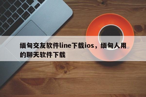 缅甸交友软件line下载ios,缅甸人用的聊天软件下载