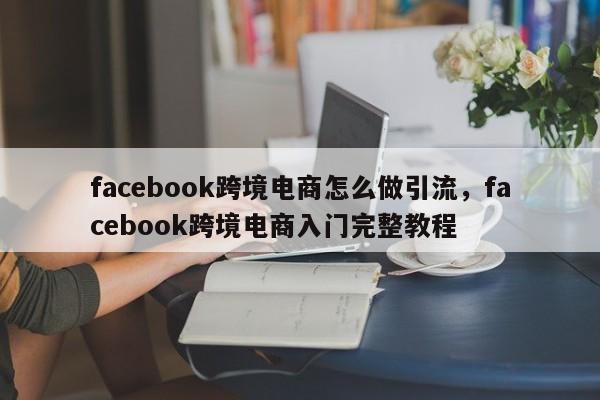 facebook跨境电商怎么做引流，facebook跨境电商入门完整教程