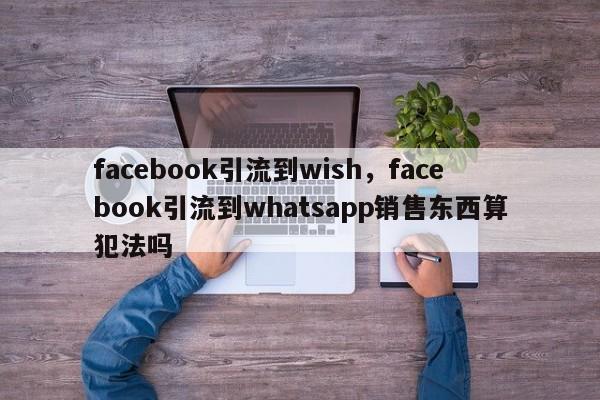 facebook引流到wish,facebook引流到whatsapp销售东西算犯法吗