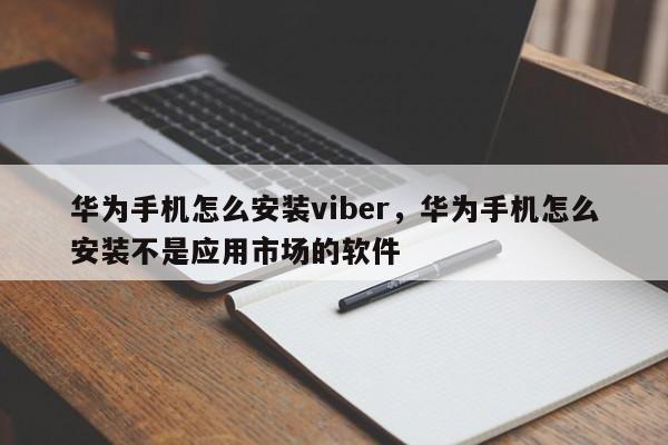 华为手机怎么安装viber,华为手机怎么安装不是应用市场的软件